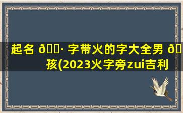 起名 🌷 字带火的字大全男 🍀 孩(2023火字旁zui
吉利的名字男孩)